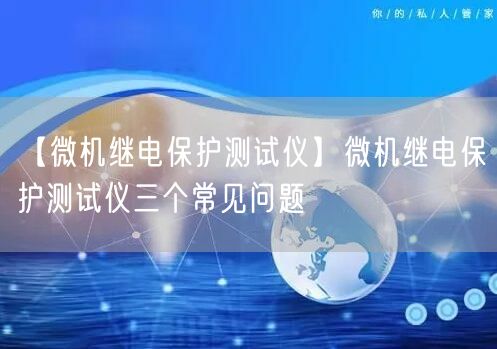 【微機繼電保護測試儀】微機繼電保護測試儀三個常見問題(圖1)